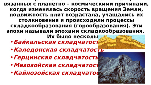В истории Земли было несколько эпох, с вязанных с планетно – космическими причинами, когда изменялась скорость вращения Земли, подвижность плит возрастала, учащались их столкновения и происходили процессы складкообразования (горообразования). Эти эпохи называли эпохами складкообразования.  Их было несколько: Байкальская складчатость Каледонская складчатость Герцинская складчатость Мезозойская складчатость Кайнозойская складчатость 