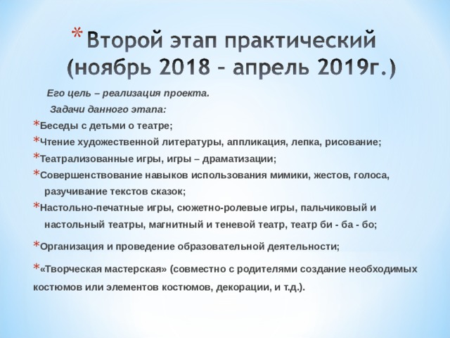   Его цель – реализация проекта.  Задачи данного этапа: Беседы с детьми о театре; Чтение художественной литературы, аппликация, лепка, рисование; Театрализованные игры, игры – драматизации; Совершенствование навыков использования мимики, жестов, голоса,  разучивание текстов сказок; Настольно-печатные игры, сюжетно-ролевые игры, пальчиковый и  настольный театры, магнитный и теневой театр, театр би - ба - бо; Организация и проведение образовательной деятельности; «Творческая мастерская» (совместно с родителями создание необходимых костюмов или элементов костюмов, декорации, и т.д.).   