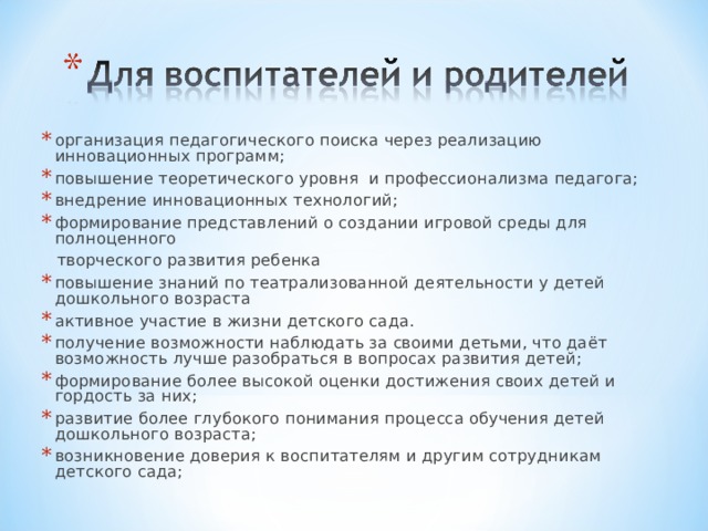 организация педагогического поиска через реализацию инновационных программ; повышение теоретического уровня и профессионализма педагога; внедрение инновационных технологий;   формирование представлений о создании игровой среды для полноценного  творческого развития ребенка повышение знаний по театрализованной деятельности у детей дошкольного возраста активное участие в жизни детского сада. получение возможности наблюдать за своими детьми, что даёт возможность лучше разобраться в вопросах развития детей; формирование более высокой оценки достижения своих детей и гордость за них; развитие более глубокого понимания процесса обучения детей дошкольного возраста; возникновение доверия к воспитателям и другим сотрудникам детского сада;  