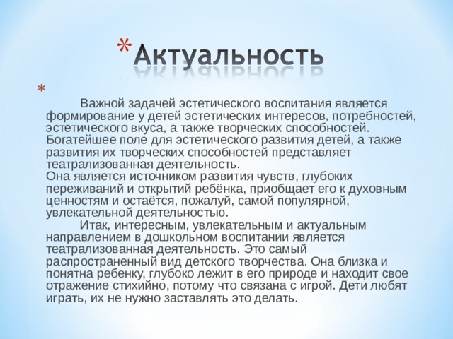   Важной задачей эстетического воспитания является формирование у детей эстетических интересов, потребностей, эстетического вкуса, а также творческих способностей. Богатейшее поле для эстетического развития детей, а также развития их творческих способностей представляет театрализованная деятельность.   Она является источником развития чувств, глубоких переживаний и открытий ребёнка, приобщает его к духовным ценностям и остаётся, пожалуй, самой популярной, увлекательной деятельностью.     Итак, интересным, увлекательным и актуальным направлением в дошкольном воспитании является театрализованная деятельность. Это самый распространенный вид детского творчества. Она близка и понятна ребенку, глубоко лежит в его природе и находит свое отражение стихийно, потому что связана с игрой. Дети любят играть, их не нужно заставлять это делать.  