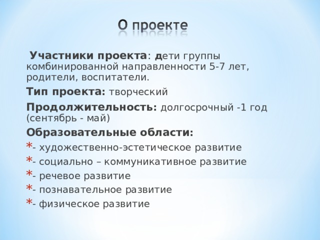   Участники проекта : д ети группы комбинированной направленности 5-7 лет, родители, воспитатели.  Тип проекта :  творческий  Продолжительность :  долгосрочный -1 год (сентябрь - май)  Образовательные области : - художественно-эстетическое развитие - социально – коммуникативное развитие - речевое развитие - познавательное развитие - физическое развитие 