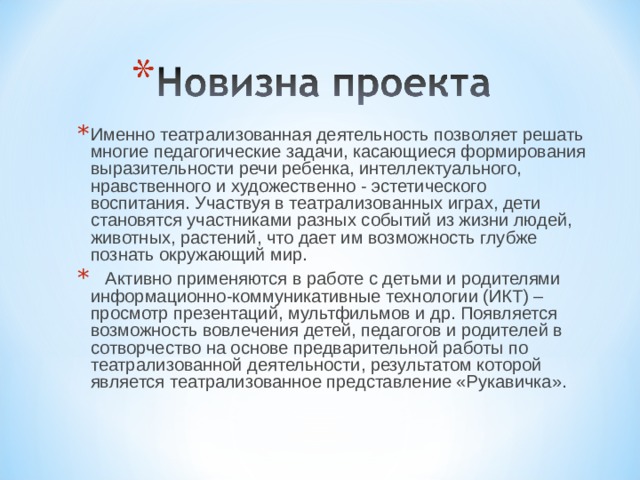 Именно театрализованная деятельность позволяет решать многие педагогические задачи, касающиеся формирования выразительности речи ребенка, интеллектуального, нравственного и художественно - эстетического воспитания. Участвуя в театрализованных играх, дети становятся участниками разных событий из жизни людей, животных, растений, что дает им возможность глубже познать окружающий мир.  Активно применяются в работе с детьми и родителями информационно-коммуникативные технологии (ИКТ) – просмотр презентаций, мультфильмов и др. Появляется возможность вовлечения детей, педагогов и родителей в сотворчество на основе предварительной работы по театрализованной деятельности, результатом которой является театрализованное представление «Рукавичка».  