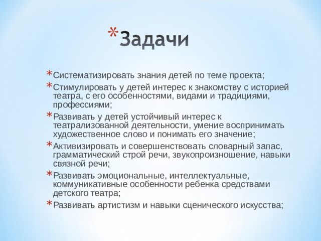Систематизировать знания детей по теме проекта; Стимулировать у детей интерес к знакомству с историей театра, с его особенностями, видами и традициями, профессиями; Развивать у детей устойчивый интерес к театрализованной деятельности, умение воспринимать художественное слово и понимать его значение; Активизировать и совершенствовать словарный запас, грамматический строй речи, звукопроизношение, навыки связной речи; Развивать эмоциональные, интеллектуальные, коммуникативные особенности ребенка средствами детского театра; Развивать артистизм и навыки сценического искусства;  