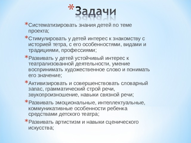 Систематизировать знания детей по теме проекта; Стимулировать у детей интерес к знакомству с историей тетра, с его особенностями, видами и традициями, профессиями; Развивать у детей устойчивый интерес к театрализованной деятельности, умение воспринимать художественное слово и понимать его значение; Активизировать и совершенствовать словарный запас, грамматический строй речи, звукопроизношение, навыки связной речи; Развивать эмоциональные, интеллектуальные, коммуникативные особенности ребенка средствами детского театра; Развивать артистизм и навыки сценического искусства;  