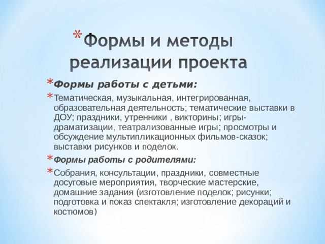 Формы работы с детьми: Тематическая, музыкальная, интегрированная, образовательная деятельность; тематические выставки в ДОУ; праздники, утренники , викторины; игры-драматизации, театрализованные игры; просмотры и обсуждение мультипликационных фильмов-сказок; выставки рисунков и поделок. Формы работы с родителями: Собрания, консультации, праздники, совместные досуговые мероприятия, творческие мастерские, домашние задания (изготовление поделок; рисунки; подготовка и показ спектакля; изготовление декораций и костюмов )    
