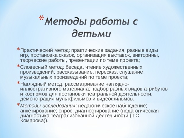 Практический метод: практические задания, разные виды игр, постановка сказок, организация выставок, викторины, творческие работы, презентации по теме проекта; Словесный метод: беседа, чтение художественных произведений, рассказывание, пересказ; слушание музыкальных произведений по теме проекта; Наглядный метод :  рассматривание наглядно-иллюстративного материала; подбор разных видов атрибутов и костюмов для постановки театральной деятельности, демонстрация мультфильмов и видеофильмов. Методы исследования : педагогическое наблюдение; анкетирование; опрос; диагностирование (педагогическая диагностика театрализованной деятельности (Т.С. Комарова)).  