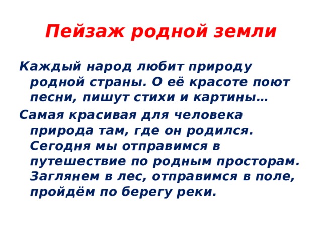 Пейзаж родной земли Каждый народ любит природу родной страны. О её красоте поют песни, пишут стихи и картины… Самая красивая для человека природа там, где он родился. Сегодня мы отправимся в путешествие по родным просторам. Заглянем в лес, отправимся в поле, пройдём по берегу реки. 