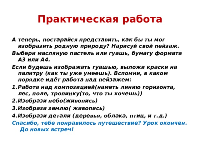 Практическая работа А теперь, постарайся представить, как бы ты мог изобразить родную природу? Нарисуй свой пейзаж. Выбери масляную пастель или гуашь, бумагу формата А3 или А4. Если будешь изображать гуашью, выложи краски на палитру (как ты уже умеешь). Вспомни, в каком порядке идёт работа над пейзажем: 1.Работа над композицией(наметь линию горизонта, лес, поле, тропинку(то, что ты хочешь)) 2.Изобрази небо(живопись) 3.Изобрази землю( живопись) 4.Изобрази детали (деревья, облака, птиц, и т.д.) Спасибо, тебе понравилось путешествие? Урок окончен. До новых встреч! 