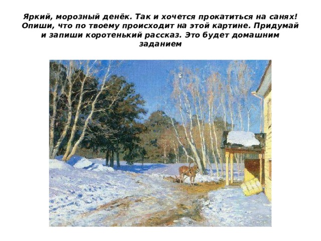 Яркий, морозный денёк. Так и хочется прокатиться на санях! Опиши, что по твоему происходит на этой картине. Придумай и запиши коротенький рассказ. Это будет домашним заданием 