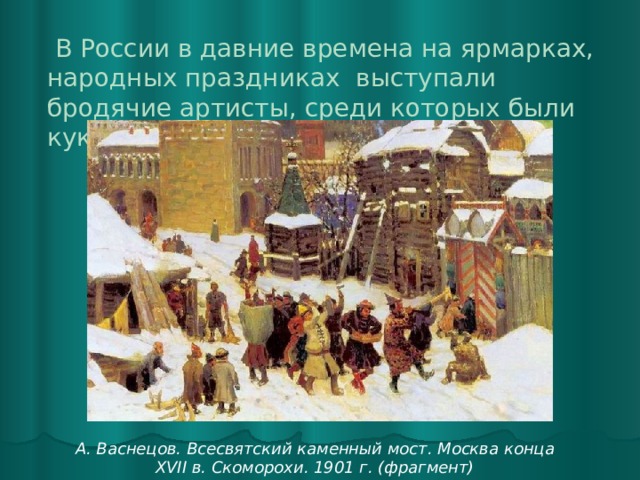  В России в давние времена на ярмарках, народных праздниках выступали бродячие артисты, среди которых были кукольники.    А. Васнецов. Всесвятский каменный мост. Москва конца XVII в. Скоморохи. 1901 г. (фрагмент) 