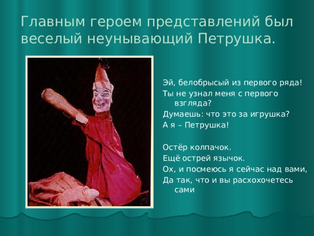 Главным героем представлений был веселый неунывающий Петрушка. Эй, белобрысый из первого ряда! Ты не узнал меня с первого взгляда? Думаешь: что это за игрушка? А я – Петрушка!   Остёр колпачок. Ещё острей язычок. Ох, и посмеюсь я сейчас над вами, Да так, что и вы расхохочетесь сами 