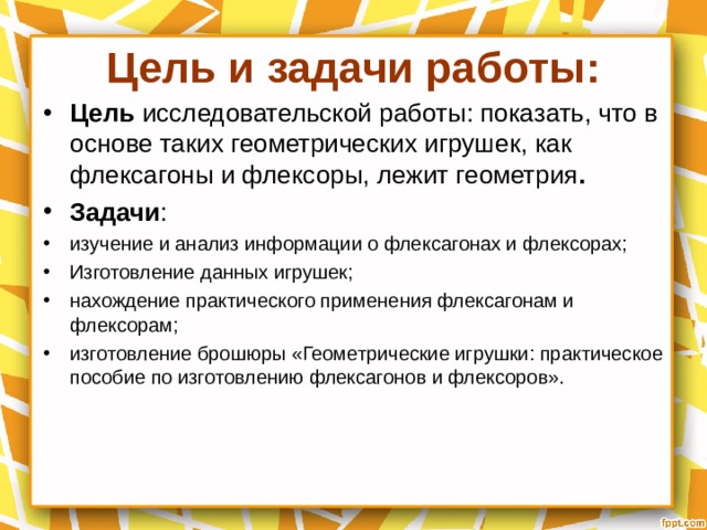 Цель и задачи работы: Цель исследовательской работы: показать, что в основе таких геометрических игрушек, как флексагоны и флексоры, лежит геометрия . Задачи : изучение и анализ информации о флексагонах и флексорах; Изготовление данных игрушек; нахождение практического применения флексагонам и флексорам; изготовление брошюры «Геометрические игрушки: практическое пособие по изготовлению флексагонов и флексоров».  