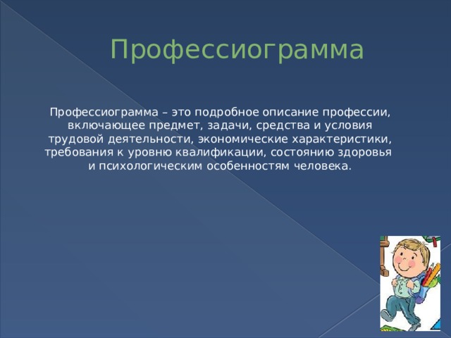 Профессиограмма Профессиограмма – это подробное описание профессии, включающее предмет, задачи, средства и условия трудовой деятельности, экономические характеристики, требования к уровню квалификации, состоянию здоровья и психологическим особенностям человека.