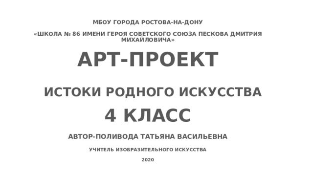 МБОУ ГОРОДА РОСТОВА-НА-ДОНУ  «ШКОЛА № 86 ИМЕНИ ГЕРОЯ СОВЕТСКОГО СОЮЗА ПЕСКОВА ДМИТРИЯ МИХАЙЛОВИЧА»  АРТ-ПРОЕКТ ИСТОКИ РОДНОГО ИСКУССТВА 4 КЛАСС АВТОР-ПОЛИВОДА ТАТЬЯНА ВАСИЛЬЕВНА  УЧИТЕЛЬ ИЗОБРАЗИТЕЛЬНОГО ИСКУССТВА  2020  