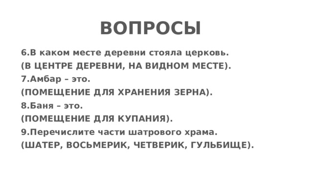 ВОПРОСЫ 6.В каком месте деревни стояла церковь. (В ЦЕНТРЕ ДЕРЕВНИ, НА ВИДНОМ МЕСТЕ). 7.Амбар – это. (ПОМЕЩЕНИЕ ДЛЯ ХРАНЕНИЯ ЗЕРНА). 8.Баня – это. (ПОМЕЩЕНИЕ ДЛЯ КУПАНИЯ).  9.Перечислите части шатрового храма. (ШАТЕР, ВОСЬМЕРИК, ЧЕТВЕРИК, ГУЛЬБИЩЕ).   