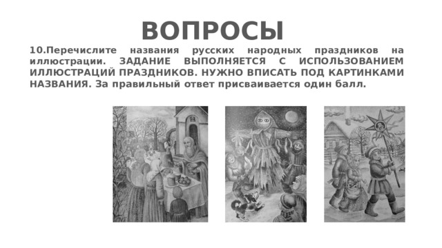 ВОПРОСЫ 10.Перечислите названия русских народных праздников на иллюстрации. ЗАДАНИЕ ВЫПОЛНЯЕТСЯ С ИСПОЛЬЗОВАНИЕМ ИЛЛЮСТРАЦИЙ ПРАЗДНИКОВ. НУЖНО ВПИСАТЬ ПОД КАРТИНКАМИ НАЗВАНИЯ.  За правильный ответ присваивается один балл.    