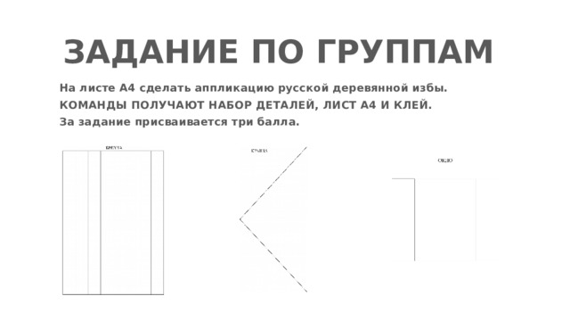 ЗАДАНИЕ ПО ГРУППАМ На листе А4 сделать аппликацию русской деревянной избы. КОМАНДЫ ПОЛУЧАЮТ НАБОР ДЕТАЛЕЙ, ЛИСТ А4 И КЛЕЙ. За задание присваивается три балла. 