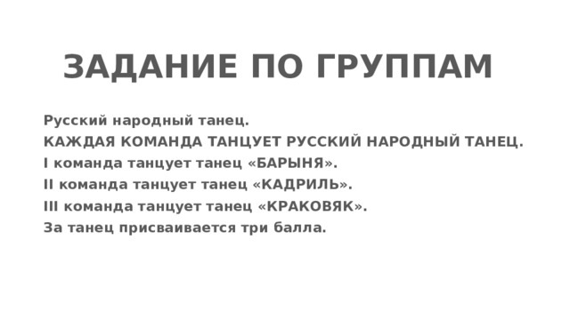 ЗАДАНИЕ ПО ГРУППАМ Русский народный танец. КАЖДАЯ КОМАНДА ТАНЦУЕТ РУССКИЙ НАРОДНЫЙ ТАНЕЦ. I команда танцует танец «БАРЫНЯ». II команда танцует танец «КАДРИЛЬ». III команда танцует танец «КРАКОВЯК». За танец присваивается три балла. 