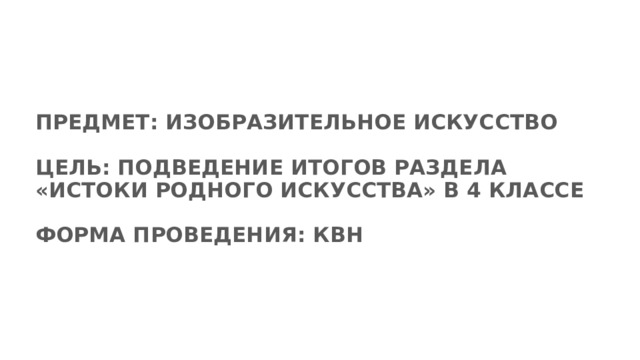 ПРЕДМЕТ: ИЗОБРАЗИТЕЛЬНОЕ ИСКУССТВО   ЦЕЛЬ: ПОДВЕДЕНИЕ ИТОГОВ РАЗДЕЛА «ИСТОКИ РОДНОГО ИСКУССТВА» В 4 КЛАССЕ   ФОРМА ПРОВЕДЕНИЯ: КВН    