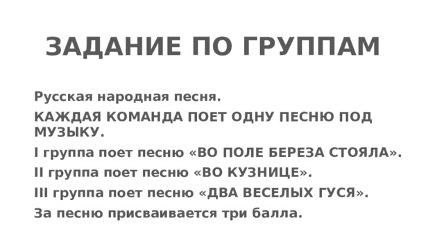 ЗАДАНИЕ ПО ГРУППАМ Русская народная песня. КАЖДАЯ КОМАНДА ПОЕТ ОДНУ ПЕСНЮ ПОД МУЗЫКУ. I группа поет песню «ВО ПОЛЕ БЕРЕЗА СТОЯЛА». II группа поет песню «ВО КУЗНИЦЕ». III группа поет песню «ДВА ВЕСЕЛЫХ ГУСЯ». За песню присваивается три балла. 