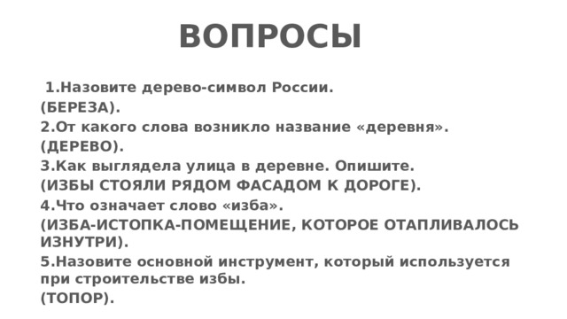 ВОПРОСЫ   1.Назовите дерево-символ России. (БЕРЕЗА). 2.От какого слова возникло название «деревня». (ДЕРЕВО). 3.Как выглядела улица в деревне. Опишите. (ИЗБЫ СТОЯЛИ РЯДОМ ФАСАДОМ К ДОРОГЕ). 4.Что означает слово «изба». (ИЗБА-ИСТОПКА-ПОМЕЩЕНИЕ, КОТОРОЕ ОТАПЛИВАЛОСЬ ИЗНУТРИ). 5.Назовите основной инструмент, который используется при строительстве избы. (ТОПОР). 