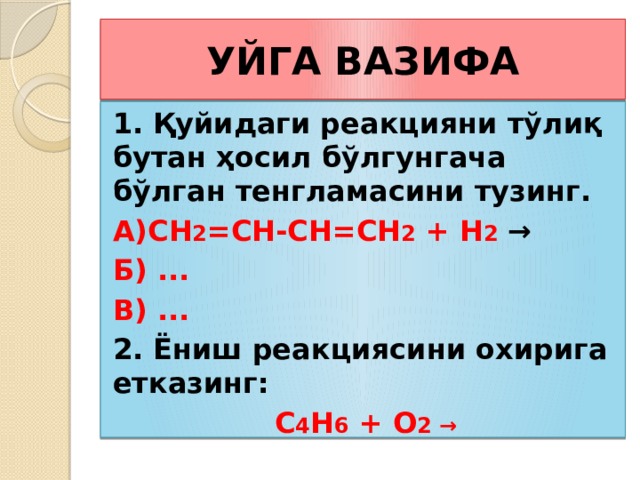 УЙГА ВАЗИФА 1. Қуйидаги реакцияни тўлиқ бутан ҳосил бўлгунгача бўлган тенгламасини тузинг. А)CH 2 =CH-CH=CH 2 + H 2 → Б) ... В) ... 2. Ёниш реакциясини охирига етказинг: С 4 Н 6 + О 2 → 