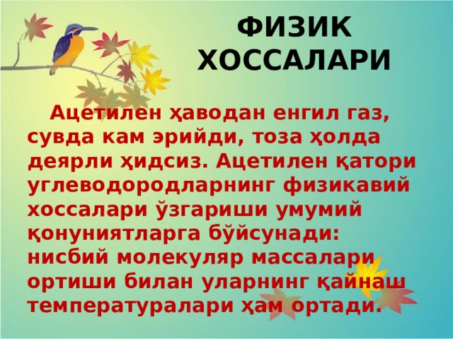 ФИЗИК ХОССАЛАРИ  Ацетилен ҳаводан енгил газ, сувда кам эрийди, тоза ҳолда деярли ҳидсиз. Ацетилен қатори углеводородларнинг физикавий хоссалари ўзгариши умумий қонуниятларга бўйсунади: нисбий молекуляр массалари ортиши билан уларнинг қайнаш температуралари ҳам ортади. 