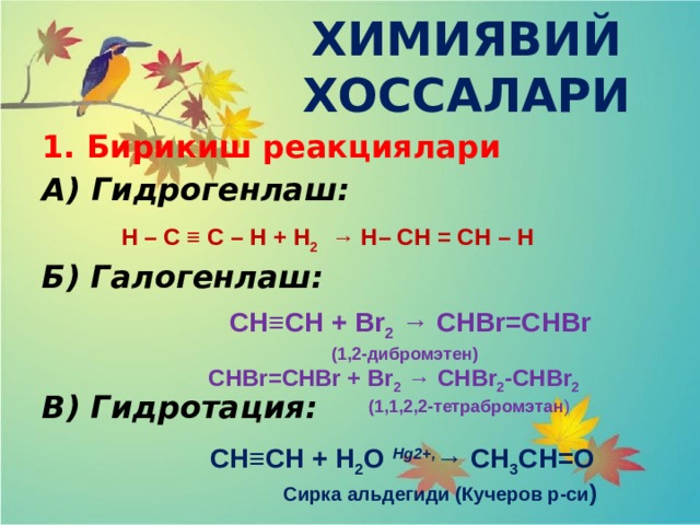 ХИМИЯВИЙ ХОССАЛАРИ 1. Бирикиш реакциялари А) Гидрогенлаш: Б) Галогенлаш:   В) Гидротация:  Н – С ≡ С – Н + Н 2 → Н– СН = СН – Н  СH≡CH + Br 2 → CHBr=CHBr      (1,2-дибромэтен)    CHBr=CHBr + Br 2 → CHBr 2 -CHBr 2                                     (1,1,2,2-тетрабромэтан )  CH≡CH + H 2 O  Hg2+, → CH 3 CH=O  Сирка альдегиди (Кучеров р-си ) 