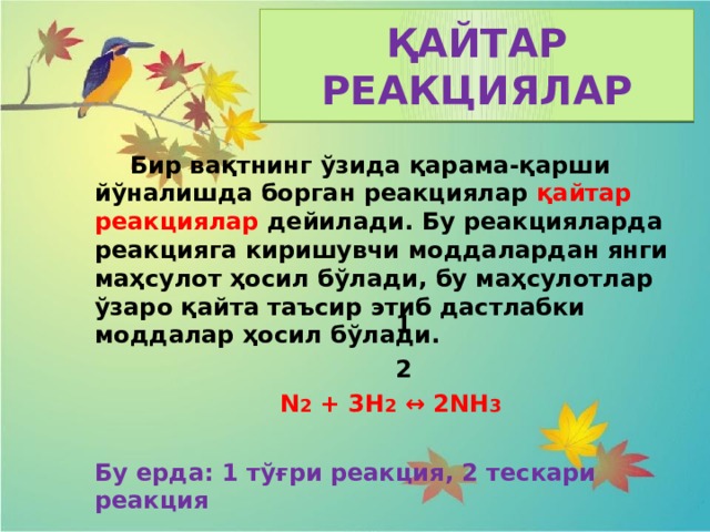 ҚАЙТАР РЕАКЦИЯЛАР  Бир вақтнинг ўзида қарама-қарши йўналишда борган реакциялар қайтар реакциялар дейилади. Бу реакцияларда реакцияга киришувчи моддалардан янги маҳсулот ҳосил бўлади, бу маҳсулотлар ўзаро қайта таъсир этиб дастлабки моддалар ҳосил бўлади.  N 2 + 3H 2 ↔ 2NH 3 Бу ерда: 1 тўғри реакция, 2 тескари реакция 1 2 