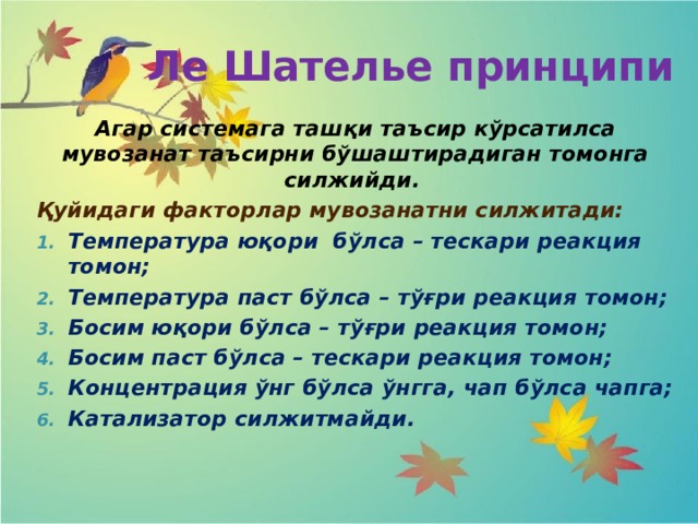 Ле Шателье принципи Агар системага ташқи таъсир кўрсатилса мувозанат таъсирни бўшаштирадиган томонга силжийди. Қуйидаги факторлар мувозанатни силжитади: Температура юқори бўлса – тескари реакция томон; Температура паст бўлса – тўғри реакция томон; Босим юқори бўлса – тўғри реакция томон; Босим паст бўлса – тескари реакция томон; Концентрация ўнг бўлса ўнгга, чап бўлса чапга; Катализатор силжитмайди. 