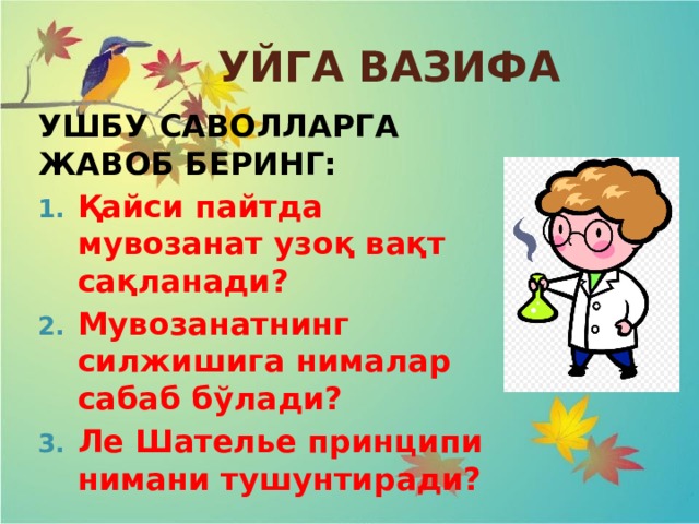 УЙГА ВАЗИФА УШБУ САВОЛЛАРГА ЖАВОБ БЕРИНГ: Қайси пайтда мувозанат узоқ вақт сақланади? Мувозанатнинг силжишига нималар сабаб бўлади? Ле Шателье принципи нимани тушунтиради? 