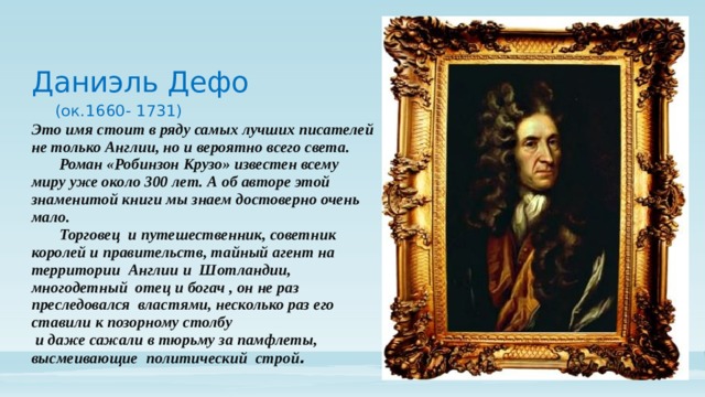 Даниэль Дефо   (ок.1660- 1731)  Это имя стоит в ряду самых лучших писателей не только Англии, но и вероятно всего света.  Роман «Робинзон Крузо» известен всему миру уже около 300 лет. А об авторе этой знаменитой книги мы знаем достоверно очень мало.    Торговец и путешественник, советник королей и правительств, тайный агент на территории Англии и Шотландии, многодетный отец и богач , он не раз преследовался властями, несколько раз его ставили к позорному столбу  и даже сажали в тюрьму за памфлеты, высмеивающие политический строй .    