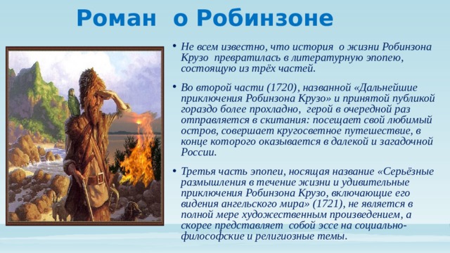 Роман о Робинзоне Не всем известно, что история о жизни Робинзона Крузо превратилась в литературную эпопею, состоящую из трёх частей. Во второй части (1720), названной «Дальнейшие приключения Робинзона Крузо» и принятой публикой гораздо более прохладно, герой в очередной раз отправляется в скитания: посещает свой любимый остров, совершает кругосветное путешествие, в конце которого оказывается в далекой и загадочной России. Третья часть эпопеи, носящая название «Серьёзные размышления в течение жизни и удивительные приключения Робинзона Крузо, включающие его видения ангельского мира» (1721), не является в полной мере художественным произведением, а скорее представляет собой эссе на социально-философские и религиозные темы. 