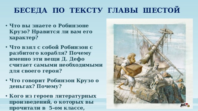 БЕСЕДА ПО ТЕКСТУ ГЛАВЫ ШЕСТОЙ Что вы знаете о Робинзоне Крузо? Нравится ли вам его характер? Что взял с собой Робинзон с разбитого корабля? Почему именно эти вещи Д. Дефо считает самыми необходимыми для своего героя? Что говорит Робинзон Крузо о деньгах? Почему? Кого из героев литературных произведений, о которых вы прочитали в 5-ом классе, можно назвать «робинзонами» ? Почему? 