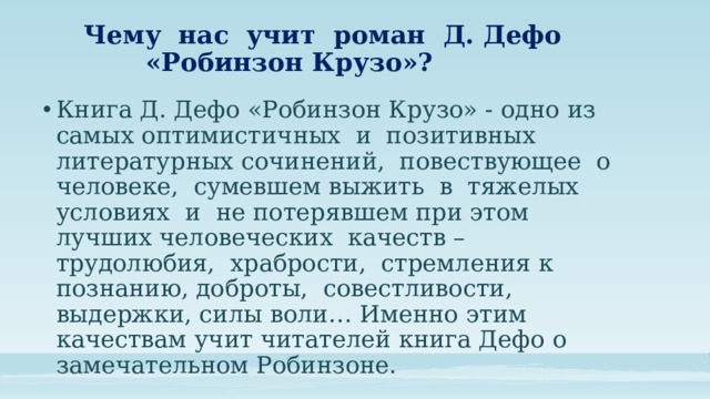 Чему нас учит роман Д. Дефо  «Робинзон Крузо»? Книга Д. Дефо «Робинзон Крузо» - одно из самых оптимистичных и позитивных литературных сочинений, повествующее о человеке, сумевшем выжить в тяжелых условиях и не потерявшем при этом лучших человеческих качеств – трудолюбия, храбрости, стремления к познанию, доброты, совестливости, выдержки, силы воли… Именно этим качествам учит читателей книга Дефо о замечательном Робинзоне. 