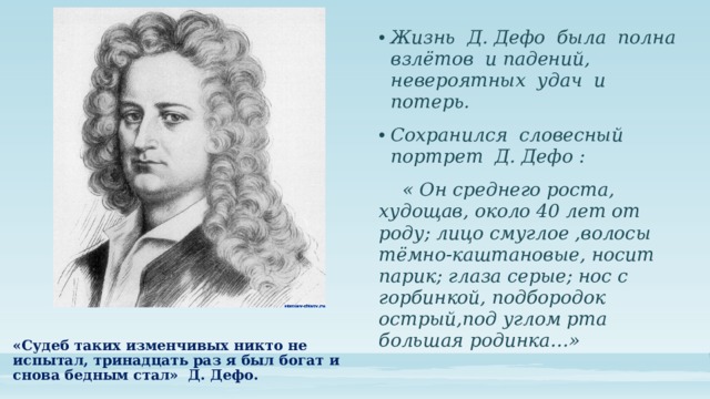 Жизнь Д. Дефо была полна взлётов и падений, невероятных удач и потерь. Сохранился словесный портрет Д. Дефо :  « Он среднего роста, худощав, около 40 лет от роду; лицо смуглое ,волосы тёмно-каштановые, носит парик; глаза серые; нос с горбинкой, подбородок острый,под углом рта большая родинка…» «Судеб таких изменчивых никто не испытал, тринадцать раз я был богат и снова бедным стал» Д. Дефо.   