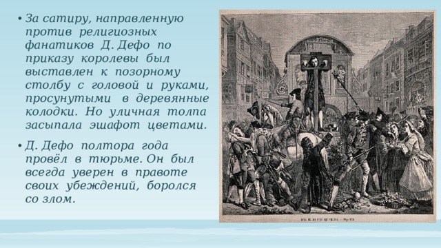 За сатиру, направленную против религиозных фанатиков Д. Дефо по приказу королевы был выставлен к позорному столбу с головой и руками, просунутыми в деревянные колодки. Но уличная толпа засыпала эшафот цветами. Д. Дефо полтора года провёл в тюрьме. Он был всегда уверен в правоте своих убеждений, боролся со злом. 