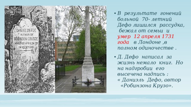 В результате гонений больной 70- летний Дефо лишился рассудка, бежал от семьи и умер 12 апреля 1731 года в Лондоне ,в полном одиночестве . Д. Дефо написал за жизнь немало книг. Но на надгробии его высечена надпись : « Даниэль Дефо, автор «Робинзона Крузо». 