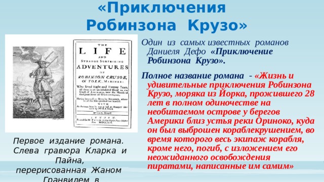 «Приключения  Робинзона Крузо» Один из самых известных романов Даниеля Дефо «Приключение Робинзона Крузо». Полное название романа - «Жизнь и удивительные приключения Робинзона Крузо, моряка из Йорка, прожившего 28 лет в полном одиночестве на необитаемом острове у берегов Америки близ устья реки Ориноко, куда он был выброшен кораблекрушением, во время которого весь экипаж корабля, кроме него, погиб, с изложением его неожиданного освобождения пиратами, написанные им самим» Первое издание романа. Слева гравюра Кларка и Пайна, перерисованная Жаном Гранвилем в  1840 году 