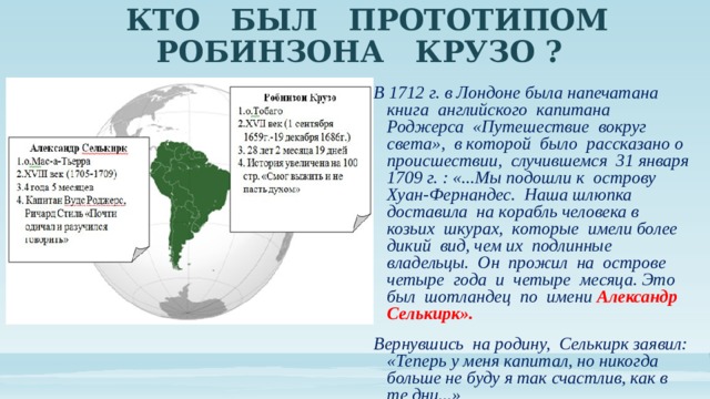 КТО БЫЛ ПРОТОТИПОМ  РОБИНЗОНА КРУЗО ? В 1712 г. в Лондоне была напечатана книга английского капитана Роджерса «Путешествие вокруг света», в которой было рассказано о происшествии, случившемся 31 января 1709 г. : «...Мы подошли к острову Хуан-Фернандес. Наша шлюпка доставила на корабль человека в козьих шкурах, которые имели более дикий вид, чем их подлинные владельцы. Он прожил на острове четыре года и четыре месяца. Это был шотландец по имени Александр Селькирк». Вернувшись на родину, Селькирк заявил: «Теперь у меня капитал, но никогда больше не буду я так счастлив, как в те дни...» 