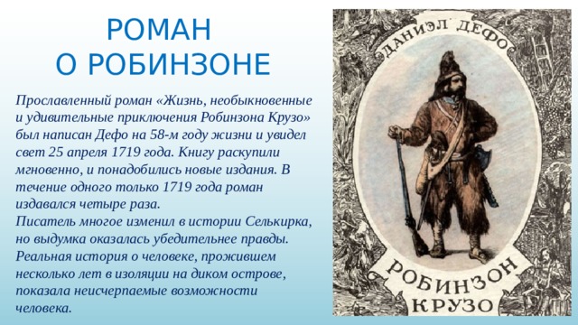 РОМАН О РОБИНЗОНЕ Прославленный роман «Жизнь, необыкновенные и удивительные приключения Робинзона Крузо» был написан Дефо на 58-м году жизни и увидел свет 25 апреля 1719 года. Книгу раскупили мгновенно, и понадобились новые издания. В течение одного только 1719 года роман издавался четыре раза. Писатель многое изменил в истории Селькирка, но выдумка оказалась убедительнее правды. Реальная история о человеке, прожившем несколько лет в изоляции на диком острове, показала неисчерпаемые возможности человека. 