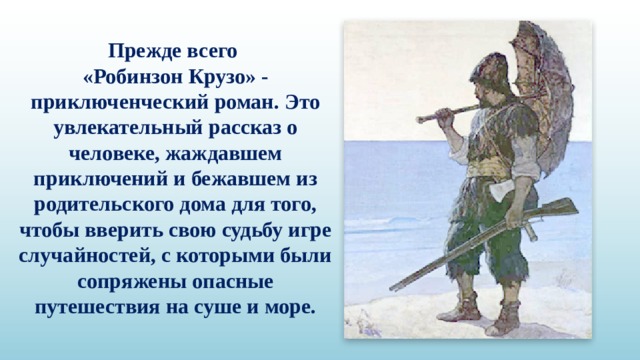 Прежде всего «Робинзон Крузо» - приключенческий роман. Это увлекательный рассказ о человеке, жаждавшем приключений и бежавшем из родительского дома для того, чтобы вверить свою судьбу игре случайностей, с которыми были сопряжены опасные путешествия на суше и море. 