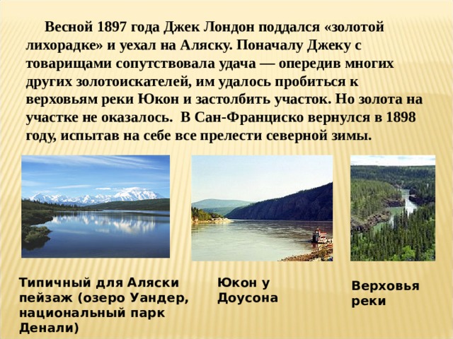  Весной 1897 года Джек Лондон поддался «золотой лихорадке» и уехал на Аляску. Поначалу Джеку с товарищами сопутствовала удача — опередив многих других золотоискателей, им удалось пробиться к верховьям реки Юкон и застолбить участок. Но золота на участке не оказалось. В Сан-Франциско вернулся в 1898 году, испытав на себе все прелести северной зимы. Типичный для Аляски пейзаж (озеро Уандер, национальный парк Денали) Юкон у Доусона Верховья реки 