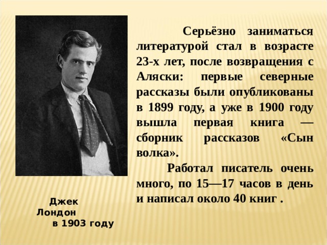  Серьёзно заниматься литературой стал в возрасте 23-х лет, после возвращения с Аляски: первые северные рассказы были опубликованы в 1899 году, а уже в 1900 году вышла первая книга — сборник рассказов «Сын волка».  Работал писатель очень много, по 15—17 часов в день и написал около 40 книг .  Джек Лондон  в 1903 году 