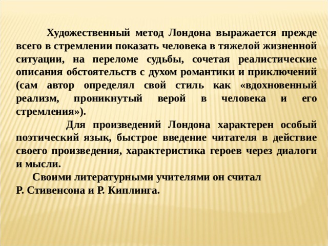   Художественный метод Лондона выражается прежде всего в стремлении показать человека в тяжелой жизненной ситуации, на переломе судьбы, сочетая реалистические описания обстоятельств с духом романтики и приключений (сам автор определял свой стиль как «вдохновенный реализм, проникнутый верой в человека и его стремления»).  Для произведений Лондона характерен особый поэтический язык, быстрое введение читателя в действие своего произведения, характеристика героев через диалоги и мысли.  Своими литературными учителями он считал Р. Стивенсона и Р. Киплинга. 