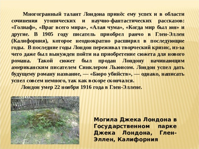  Многогранный талант Лондона принёс ему успех и в области сочинения утопических и научно-фантастических рассказов: «Голиаф», «Враг всего мира», «Алая чума», «Когда мир был юн» и другие. В 1905 году писатель приобрел ранчо в Глен-Эллен (Калифорния), которое неоднократно расширял в последующие годы. В последние годы Лондон переживал творческий кризис, из-за чего даже был вынужден пойти на приобретение сюжета для нового романа. Такой сюжет был продан Лондону начинающим американским писателем Синклером Льюисом. Лондон успел дать будущему роману название, — «Бюро убийств», — однако, написать успел совсем немного, так как вскоре скончался.  Лондон умер 22 ноября 1916 года в Глен-Эллене. Могила Джека Лондона в Государственном парке Джека Лондона, Глен-Эллен, Калифорния 
