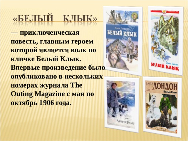 — приключенческая повесть, главным героем которой является волк по кличке Белый Клык. Впервые произведение было опубликовано в нескольких номерах журнала The Outing Magazine с мая по октябрь 1906 года. 