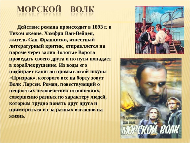  Действие романа происходит в 1893 г. в Тихом океане. Хэмфри Ван-Вейден, житель Сан-Франциско, известный литературный критик, отправляется на пароме через залив Золотые Ворота проведать своего друга и по пути попадает в кораблекрушение. Из воды его подбирает капитан промысловой шхуны «Призрак», которого все на борту зовут Волк Ларсен. Роман, повествующий о непростых человеческих отношениях, совершенно разных по характеру людей, которым трудно понять друг друга и примириться из-за разных взглядов на жизнь.  