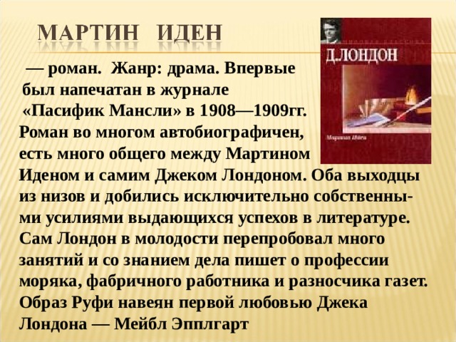  — роман. Жанр: драма. Впервые был напечатан в журнале «Пасифик Мансли» в 1908—1909гг. Роман во многом автобиографичен, есть много общего между Мартином Иденом и самим Джеком Лондоном. Оба выходцы из низов и добились исключительно собственны-ми усилиями выдающихся успехов в литературе. Сам Лондон в молодости перепробовал много занятий и со знанием дела пишет о профессии моряка, фабричного работника и разносчика газет. Образ Руфи навеян первой любовью Джека Лондона — Мейбл Эпплгарт 