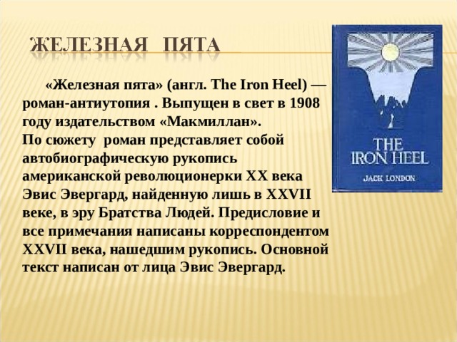  «Железная пята» (англ. The Iron Heel) — роман-антиутопия . Выпущен в свет в 1908 году издательством «Макмиллан». По сюжету роман представляет собой автобиографическую рукопись американской революционерки XX века Эвис Эвергард, найденную лишь в XXVII веке, в эру Братства Людей. Предисловие и все примечания написаны корреспондентом XXVII века, нашедшим рукопись. Основной текст написан от лица Эвис Эвергард. 
